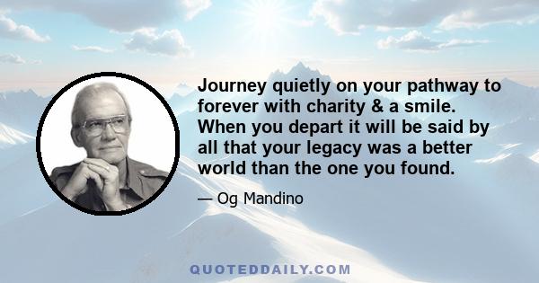 Journey quietly on your pathway to forever with charity & a smile. When you depart it will be said by all that your legacy was a better world than the one you found.