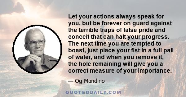 Let your actions always speak for you, but be forever on guard against the terrible traps of false pride and conceit that can halt your progress. The next time you are tempted to boast, just place your fist in a full