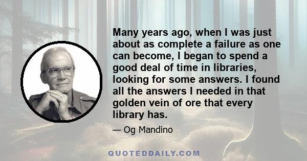 Many years ago, when I was just about as complete a failure as one can become, I began to spend a good deal of time in libraries, looking for some answers. I found all the answers I needed in that golden vein of ore