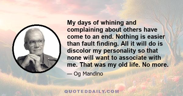 My days of whining and complaining about others have come to an end. Nothing is easier than fault finding. All it will do is discolor my personality so that none will want to associate with me. That was my old life. No