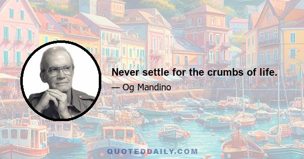 Never settle for the crumbs of life.