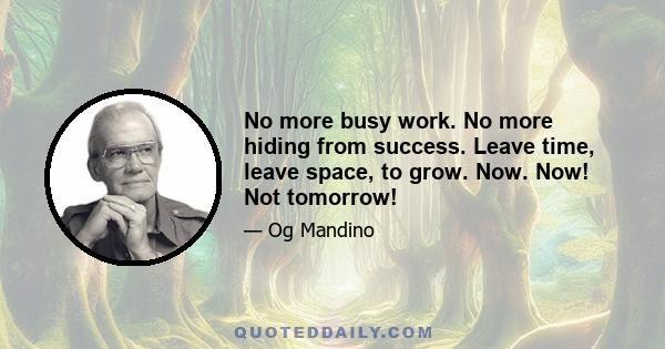 No more busy work. No more hiding from success. Leave time, leave space, to grow. Now. Now! Not tomorrow!