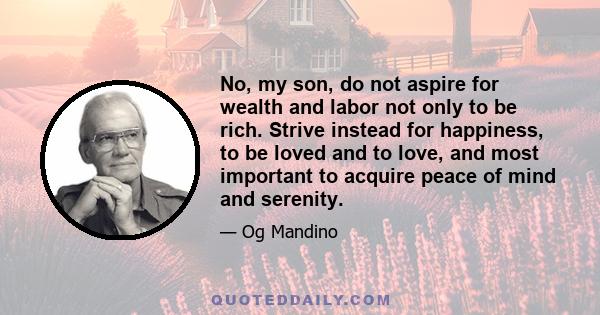 No, my son, do not aspire for wealth and labor not only to be rich. Strive instead for happiness, to be loved and to love, and most important to acquire peace of mind and serenity.