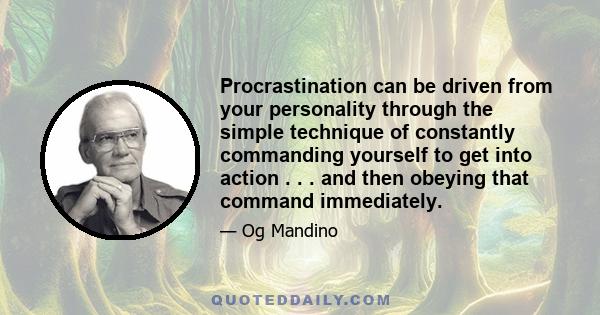 Procrastination can be driven from your personality through the simple technique of constantly commanding yourself to get into action . . . and then obeying that command immediately.