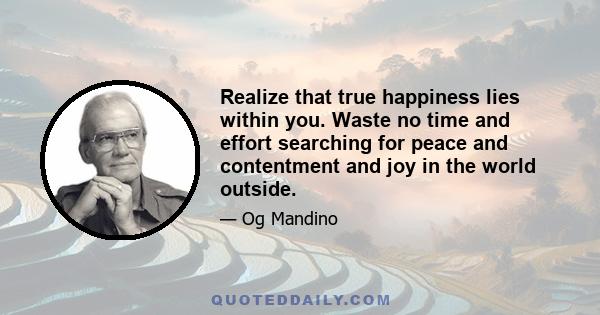 Realize that true happiness lies within you. Waste no time and effort searching for peace and contentment and joy in the world outside. Remember that there is no happiness in having or in getting, but only in giving.