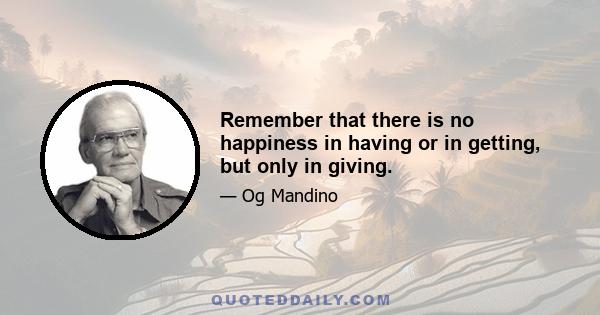 Remember that there is no happiness in having or in getting, but only in giving.