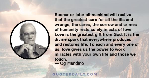 Sooner or later all mankind will realize that the greatest cure for all the ills and wrongs, the cares, the sorrow and crimes of humanity rests solely in acts of love. Love is the greatest gift from God. It is the