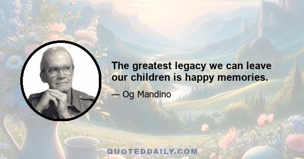 The greatest legacy we can leave our children is happy memories.