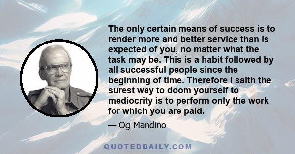 The only certain means of success is to render more and better service than is expected of you, no matter what the task may be. This is a habit followed by all successful people since the beginning of time. Therefore I