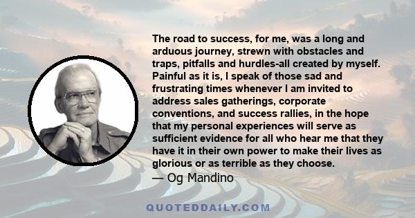 The road to success, for me, was a long and arduous journey, strewn with obstacles and traps, pitfalls and hurdles-all created by myself. Painful as it is, I speak of those sad and frustrating times whenever I am