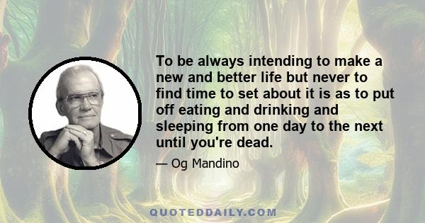 To be always intending to make a new and better life but never to find time to set about it is as to put off eating and drinking and sleeping from one day to the next until you're dead.