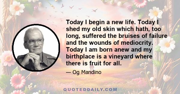 Today I begin a new life. Today I shed my old skin which hath, too long, suffered the bruises of failure and the wounds of mediocrity. Today I am born anew and my birthplace is a vineyard where there is fruit for all.