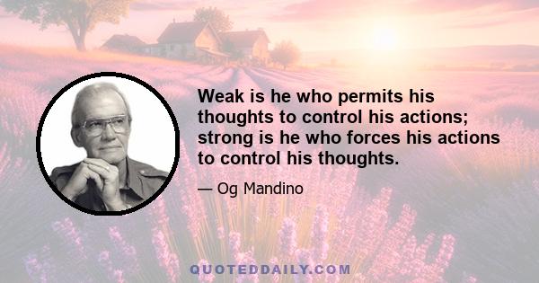 Weak is he who permits his thoughts to control his actions; strong is he who forces his actions to control his thoughts.