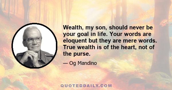 Wealth, my son, should never be your goal in life. Your words are eloquent but they are mere words. True wealth is of the heart, not of the purse.