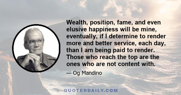 Wealth, position, fame, and even elusive happiness will be mine, eventually, if I determine to render more and better service, each day, than I am being paid to render. Those who reach the top are the ones who are not