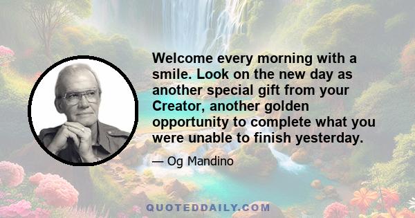 Welcome every morning with a smile. Look on the new day as another special gift from your Creator, another golden opportunity to complete what you were unable to finish yesterday. Be a self-starter. Let your first hour