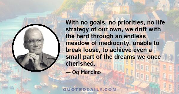 With no goals, no priorities, no life strategy of our own, we drift with the herd through an endless meadow of mediocrity, unable to break loose, to achieve even a small part of the dreams we once cherished.