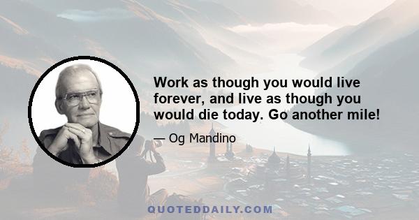 Work as though you would live forever, and live as though you would die today. Go another mile!