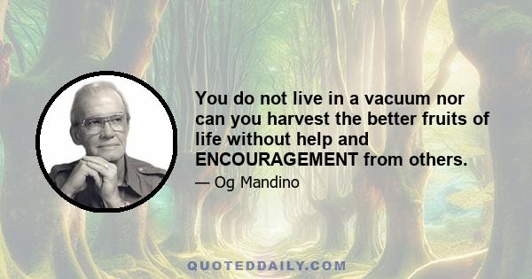 You do not live in a vacuum nor can you harvest the better fruits of life without help and ENCOURAGEMENT from others.