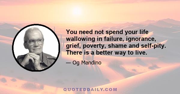 You need not spend your life wallowing in failure, ignorance, grief, poverty, shame and self-pity. There is a better way to live.