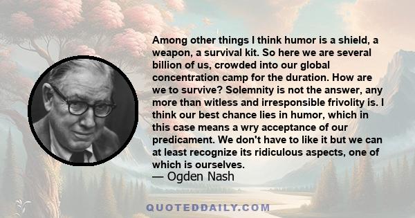 Among other things I think humor is a shield, a weapon, a survival kit. So here we are several billion of us, crowded into our global concentration camp for the duration. How are we to survive? Solemnity is not the