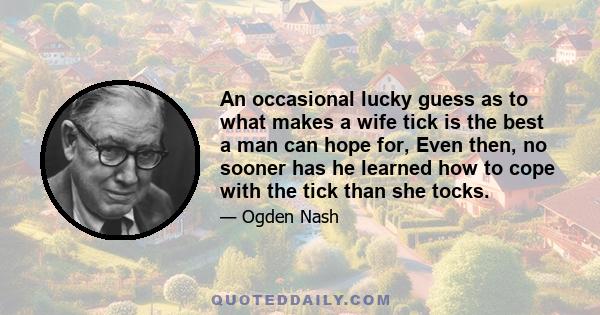 An occasional lucky guess as to what makes a wife tick is the best a man can hope for, Even then, no sooner has he learned how to cope with the tick than she tocks.