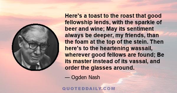 Here's a toast to the roast that good fellowship lends, with the sparkle of beer and wine; May its sentiment always be deeper, my friends, than the foam at the top of the stein. Then here's to the heartening wassail,