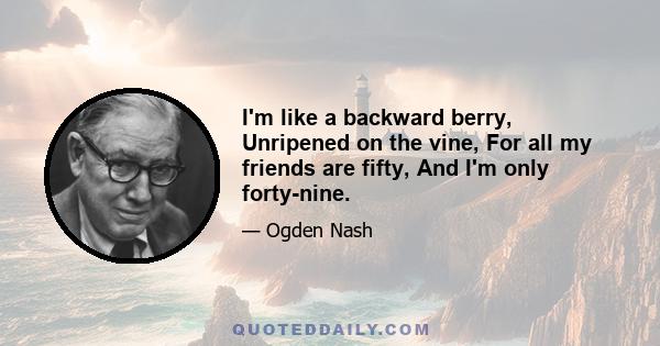 I'm like a backward berry, Unripened on the vine, For all my friends are fifty, And I'm only forty-nine.