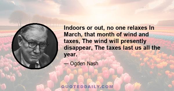 Indoors or out, no one relaxes In March, that month of wind and taxes, The wind will presently disappear, The taxes last us all the year.