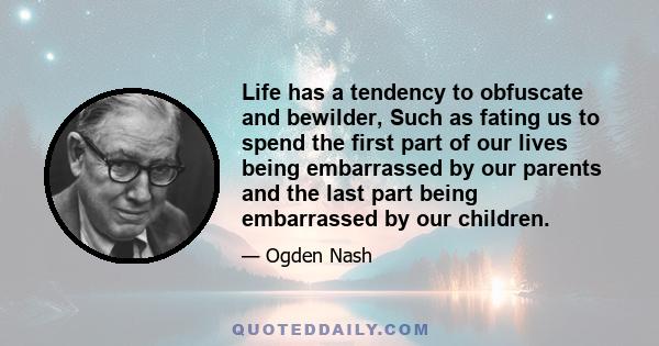 Life has a tendency to obfuscate and bewilder, Such as fating us to spend the first part of our lives being embarrassed by our parents and the last part being embarrassed by our children.