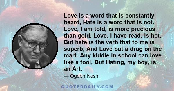 Love is a word that is constantly heard, Hate is a word that is not. Love, I am told, is more precious than gold. Love, I have read, is hot. But hate is the verb that to me is superb, And Love but a drug on the mart.