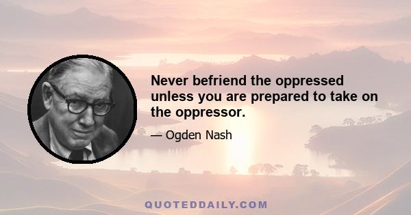 Never befriend the oppressed unless you are prepared to take on the oppressor.