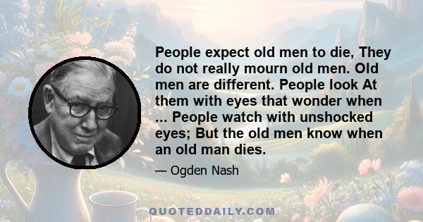 People expect old men to die, They do not really mourn old men. Old men are different. People look At them with eyes that wonder when ... People watch with unshocked eyes; But the old men know when an old man dies.