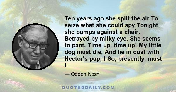 Ten years ago she split the air To seize what she could spy Tonight she bumps against a chair, Betrayed by milky eye. She seems to pant, Time up, time up! My little dog must die, And lie in dust with Hector's pup; I So, 