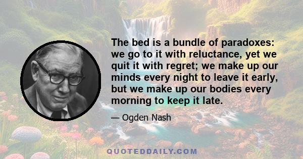 The bed is a bundle of paradoxes: we go to it with reluctance, yet we quit it with regret; we make up our minds every night to leave it early, but we make up our bodies every morning to keep it late.