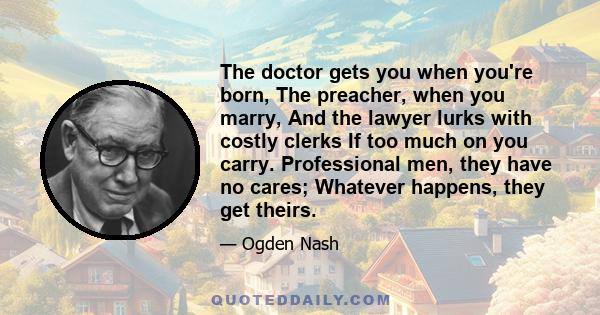 The doctor gets you when you're born, The preacher, when you marry, And the lawyer lurks with costly clerks If too much on you carry. Professional men, they have no cares; Whatever happens, they get theirs.