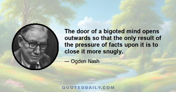 The door of a bigoted mind opens outwards so that the only result of the pressure of facts upon it is to close it more snugly.