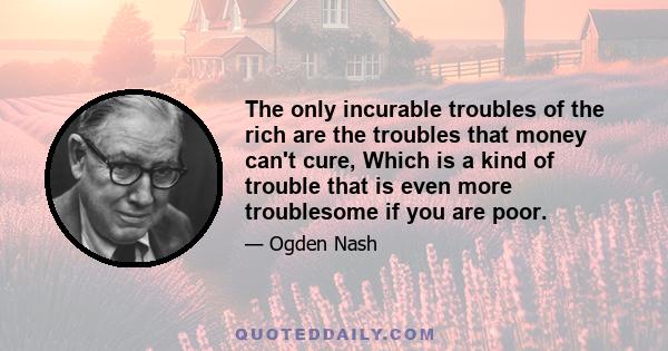 The only incurable troubles of the rich are the troubles that money can't cure, Which is a kind of trouble that is even more troublesome if you are poor.