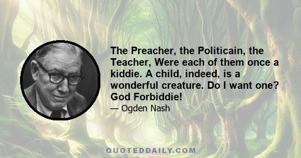 The Preacher, the Politicain, the Teacher, Were each of them once a kiddie. A child, indeed, is a wonderful creature. Do I want one? God Forbiddie!