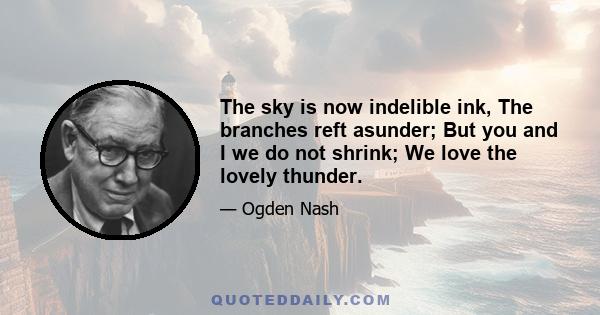 The sky is now indelible ink, The branches reft asunder; But you and I we do not shrink; We love the lovely thunder.