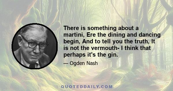 There is something about a martini, Ere the dining and dancing begin, And to tell you the truth, It is not the vermouth- I think that perhaps it's the gin.