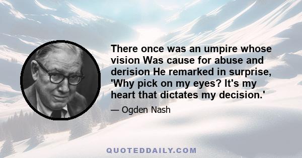 There once was an umpire whose vision Was cause for abuse and derision He remarked in surprise, 'Why pick on my eyes? It's my heart that dictates my decision.'