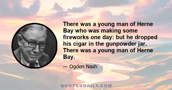 There was a young man of Herne Bay who was making some fireworks one day: but he dropped his cigar in the gunpowder jar. There was a young man of Herne Bay.