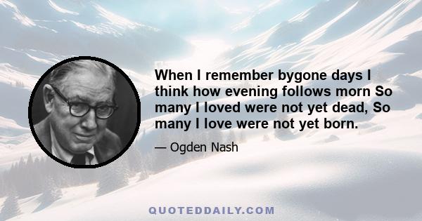 When I remember bygone days I think how evening follows morn So many I loved were not yet dead, So many I love were not yet born.