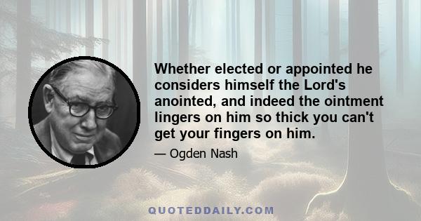 Whether elected or appointed he considers himself the Lord's anointed, and indeed the ointment lingers on him so thick you can't get your fingers on him.