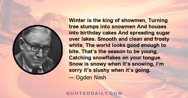 Winter is the king of showmen, Turning tree stumps into snowmen And houses into birthday cakes And spreading sugar over lakes. Smooth and clean and frosty white, The world looks good enough to bite. That’s the season to 