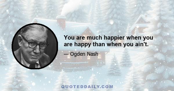 You are much happier when you are happy than when you ain't.