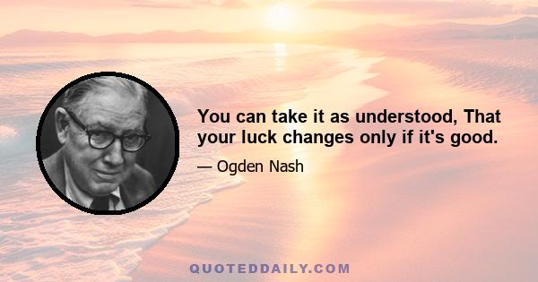 You can take it as understood, That your luck changes only if it's good.