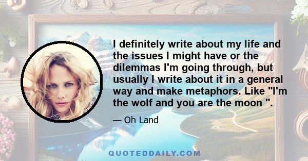 I definitely write about my life and the issues I might have or the dilemmas I'm going through, but usually I write about it in a general way and make metaphors. Like I'm the wolf and you are the moon .