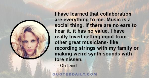 I have learned that collaboration are everything to me. Music is a social thing. If there are no ears to hear it, it has no value. I have really loved getting input from other great musicians- like recording strings